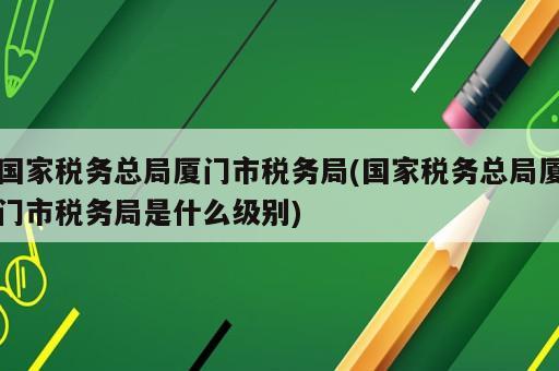 国家税务总局厦门市税务局(国家税务总局厦门市税务局是什么级别)