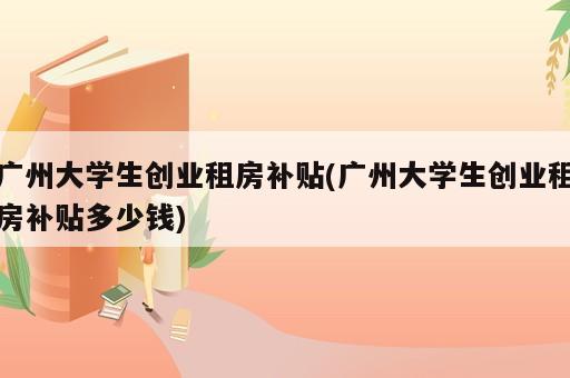 广州大学生创业租房补贴(广州大学生创业租房补贴多少钱)