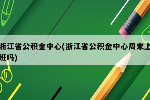 浙江省公积金中心(浙江省公积金中心周末上班吗)